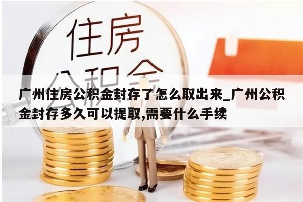 广州住房公积金封存了怎么取出来_广州公积金封存多久可以提取,需要什么手续